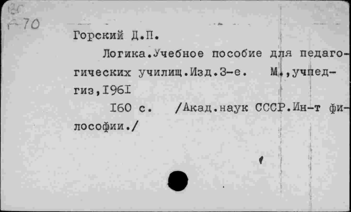 ﻿Горский Д.П.
Логика.Учебное пособие для педаго гических училищ.Изд.3-е.	М1,Учпед-
гиз , 1961
160 с. /Акад.наук СССР.Ин-т фи лософии./